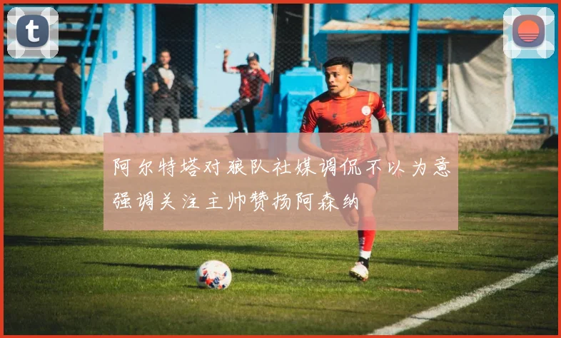 阿尔特塔对狼队社媒调侃不以为意强调关注主帅赞扬阿森纳