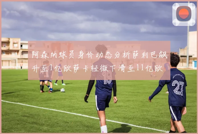 阿森纳球员身价动态分析萨利巴飙升至1亿欧萨卡轻微下滑至11亿欧