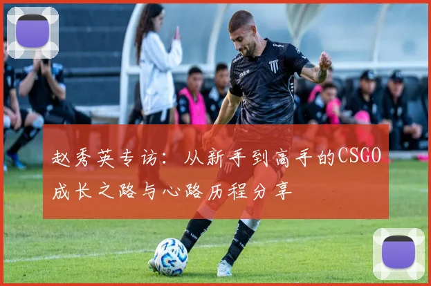 赵秀英专访：从新手到高手的CSGO成长之路与心路历程分享