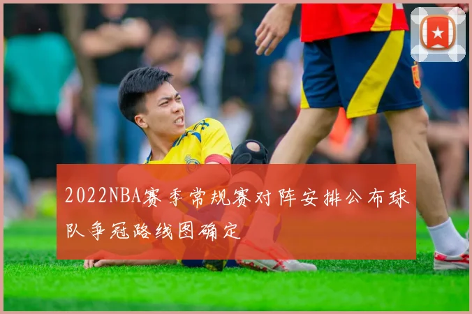 2022NBA赛季常规赛对阵安排公布球队争冠路线图确定