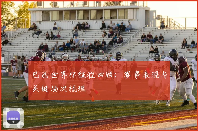 巴西世界杯征程回顾：赛事表现与关键场次梳理