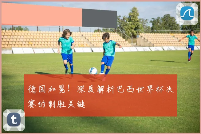德国加冕！深度解析巴西世界杯决赛的制胜关键